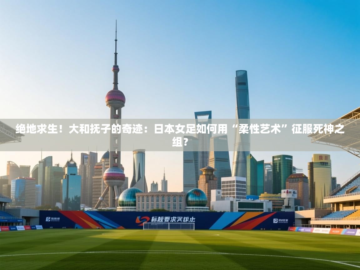 绝地求生！大和抚子的奇迹：日本女足如何用“柔性艺术”征服死神之组？